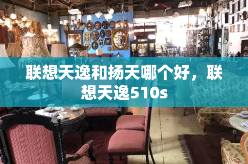 联想天逸和扬天哪个好，联想天逸510s-第1张图片-星选测评