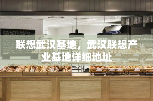 联想武汉基地，武汉联想产业基地详细地址