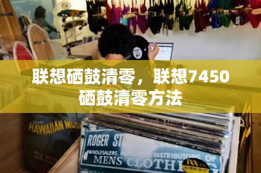 联想硒鼓清零，联想7450硒鼓清零方法-第1张图片-星选测评