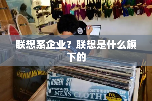 联想系企业？联想是什么旗下的-第1张图片-星选测评
