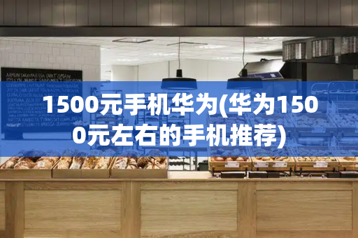 1500元手机华为(华为1500元左右的手机推荐)-第1张图片-星选测评