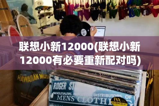 联想小新12000(联想小新12000有必要重新配对吗)-第1张图片-星选测评