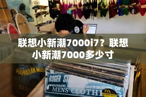 联想小新潮7000i7？联想小新潮7000多少寸-第1张图片-星选测评