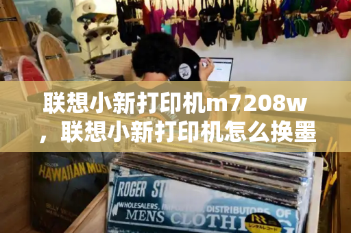 联想小新打印机m7208w，联想小新打印机怎么换墨盒