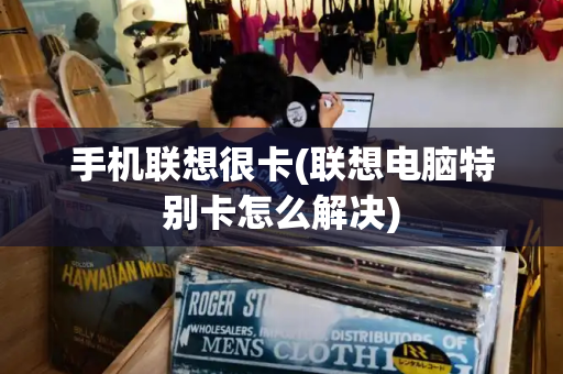 手机联想很卡(联想电脑特别卡怎么解决)-第1张图片-星选测评