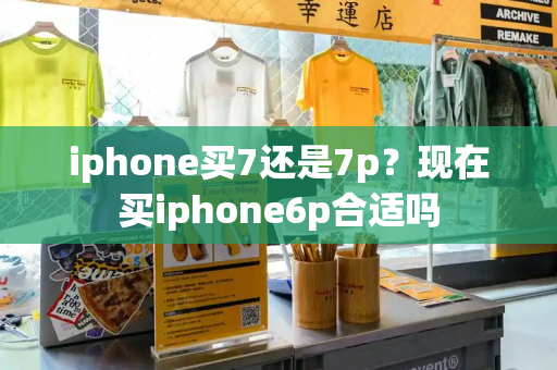 iphone买7还是7p？现在买iphone6p合适吗