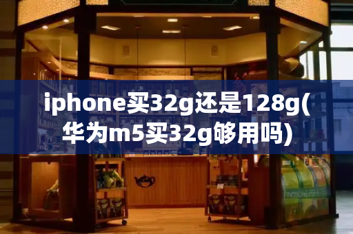 iphone买32g还是128g(华为m5买32g够用吗)
