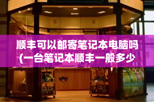 顺丰可以邮寄笔记本电脑吗(一台笔记本顺丰一般多少钱)