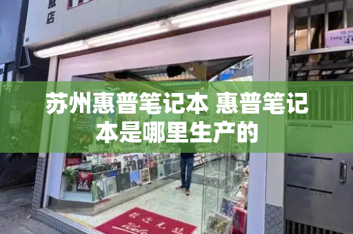 苏州惠普笔记本 惠普笔记本是哪里生产的-第1张图片-星选测评