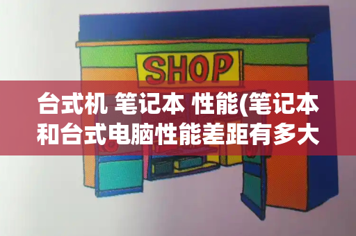 台式机 笔记本 性能(笔记本和台式电脑性能差距有多大)
