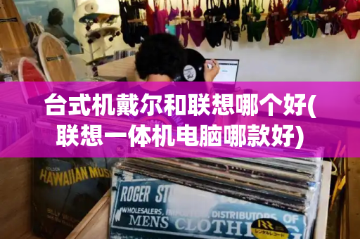 台式机戴尔和联想哪个好(联想一体机电脑哪款好)