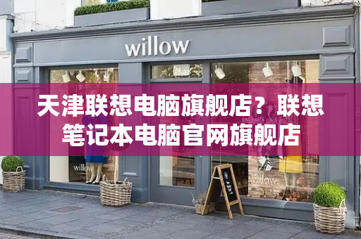 天津联想电脑旗舰店？联想笔记本电脑官网旗舰店