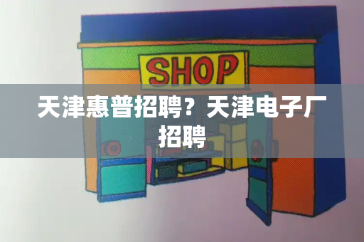 天津惠普招聘？天津电子厂招聘-第1张图片-星选测评