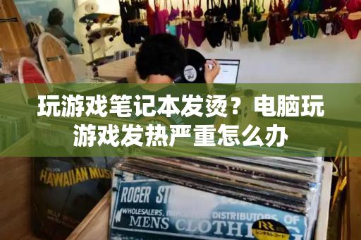 玩游戏笔记本发烫？电脑玩游戏发热严重怎么办