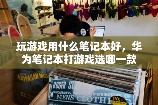 玩游戏用什么笔记本好，华为笔记本打游戏选哪一款-第1张图片-星选测评