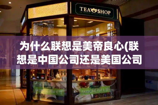 为什么联想是美帝良心(联想是中国公司还是美国公司)