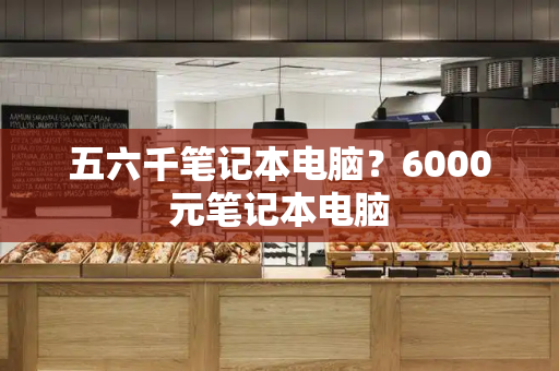 五六千笔记本电脑？6000元笔记本电脑-第1张图片-星选测评