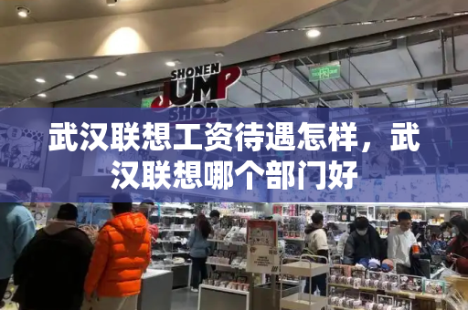 武汉联想工资待遇怎样，武汉联想哪个部门好