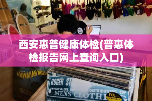 西安惠普健康体检(普惠体检报告网上查询入口)
