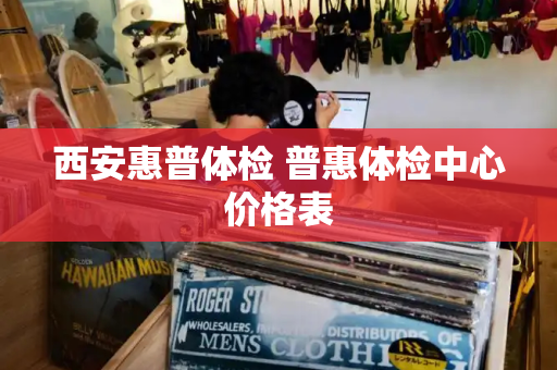 西安惠普体检 普惠体检中心价格表