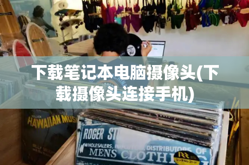 下载笔记本电脑摄像头(下载摄像头连接手机)-第1张图片-星选测评