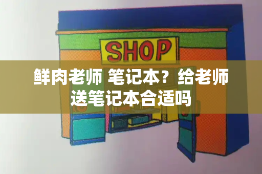 鲜肉老师 笔记本？给老师送笔记本合适吗