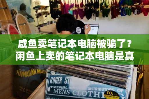 咸鱼卖笔记本电脑被骗了？闲鱼上卖的笔记本电脑是真的吗-第1张图片-星选测评