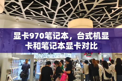 显卡970笔记本，台式机显卡和笔记本显卡对比-第1张图片-星选测评