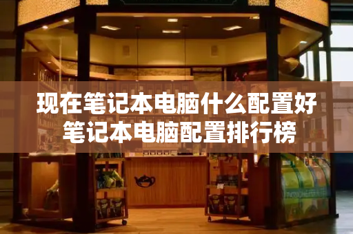 现在笔记本电脑什么配置好 笔记本电脑配置排行榜-第1张图片-星选测评