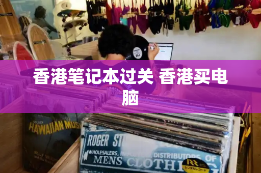 香港笔记本过关 香港买电脑