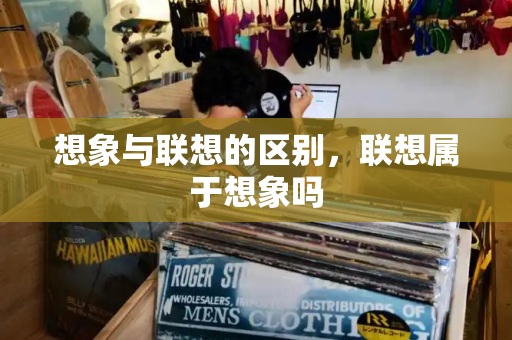 想象与联想的区别，联想属于想象吗