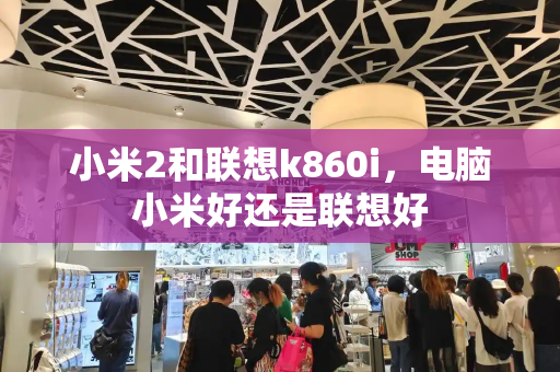 小米2和联想k860i，电脑小米好还是联想好-第1张图片-星选测评