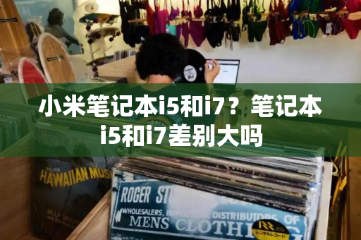 小米笔记本i5和i7？笔记本i5和i7差别大吗-第1张图片-星选测评