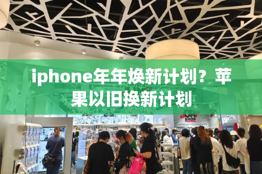 iphone年年焕新计划？苹果以旧换新计划