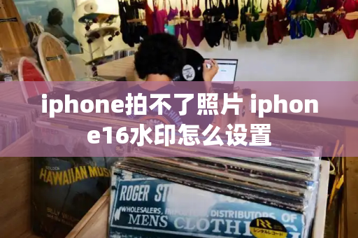 iphone拍不了照片 iphone16水印怎么设置-第1张图片-星选测评