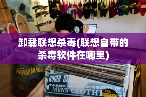 卸载联想杀毒(联想自带的杀毒软件在哪里)-第1张图片-星选测评