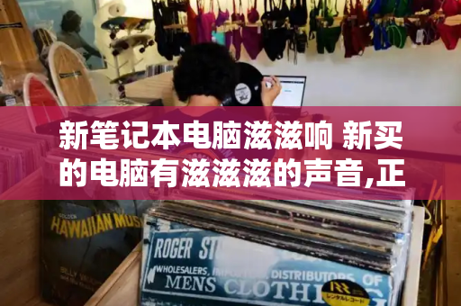 新笔记本电脑滋滋响 新买的电脑有滋滋滋的声音,正常吗