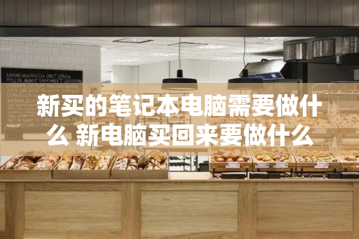 新买的笔记本电脑需要做什么 新电脑买回来要做什么-第1张图片-星选测评