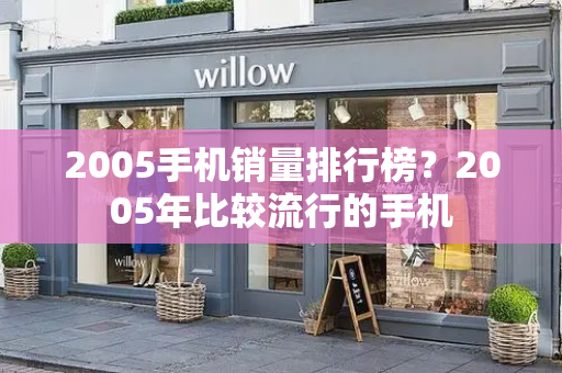 2005手机销量排行榜？2005年比较流行的手机