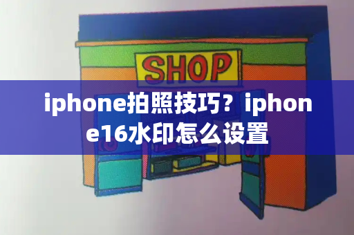 iphone拍照技巧？iphone16水印怎么设置-第1张图片-星选测评