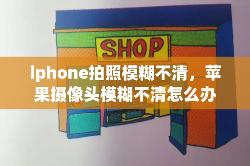 iphone拍照模糊不清，苹果摄像头模糊不清怎么办