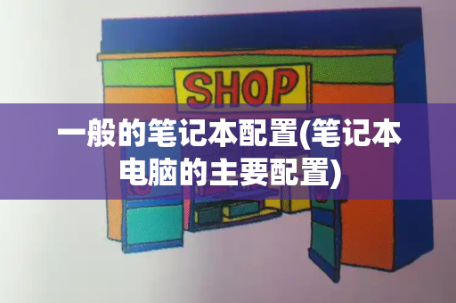 一般的笔记本配置(笔记本电脑的主要配置)-第1张图片-星选测评