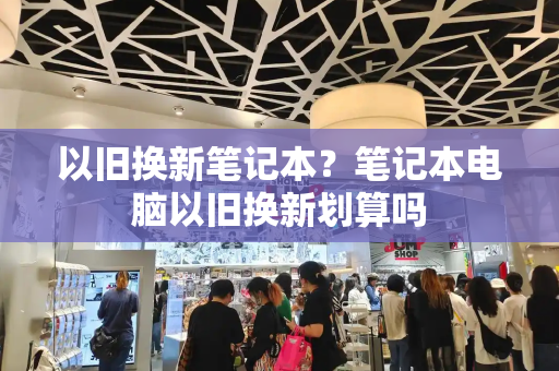 以旧换新笔记本？笔记本电脑以旧换新划算吗