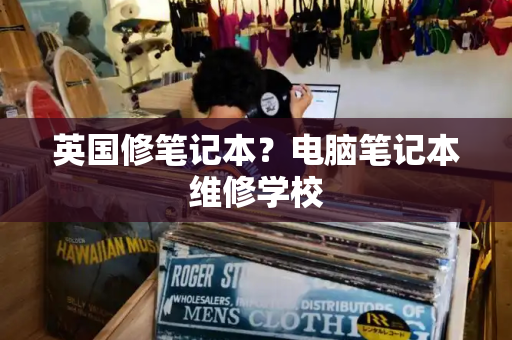 英国修笔记本？电脑笔记本维修学校-第1张图片-星选测评