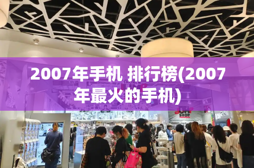 2007年手机 排行榜(2007年最火的手机)-第1张图片-星选测评