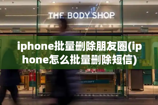 iphone批量删除朋友圈(iphone怎么批量删除短信)