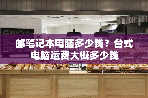 邮笔记本电脑多少钱？台式电脑运费大概多少钱-第1张图片-星选测评