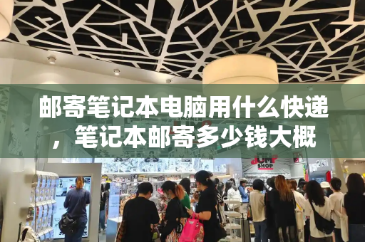 邮寄笔记本电脑用什么快递，笔记本邮寄多少钱大概