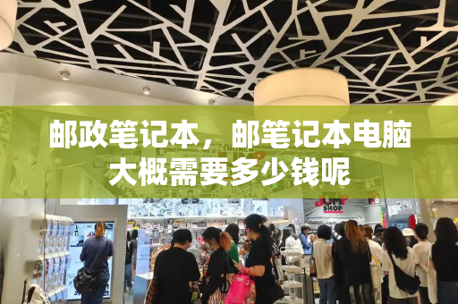 邮政笔记本，邮笔记本电脑大概需要多少钱呢