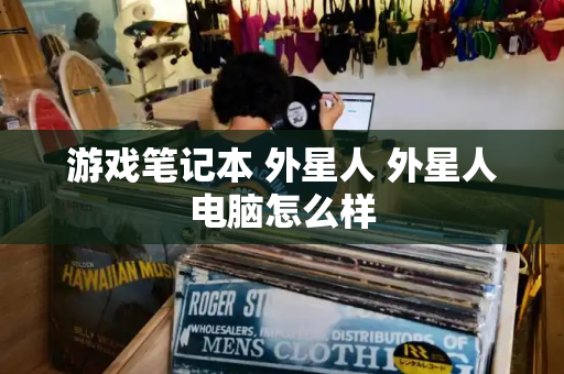 游戏笔记本 外星人 外星人电脑怎么样-第1张图片-星选测评